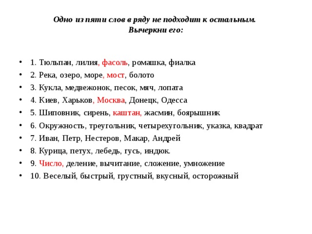 Одно из пяти слов в ряду не подходит к остальным.  Вычеркни его:   1. Тюльпан, лилия , фасоль , ромашка, фиалка 2. Река, озеро, море , мост , болото 3. Кукла, медвежонок, песок, мяч, лопата 4. Киев, Харьков , Москва , Донецк, Одесса 5. Шиповник, сирень, каштан, жасмин, боярышник 6. Окружность, треугольник, четырехугольник, указка, квадрат 7. Иван, Петр, Нестеров, Макар, Андрей 8. Курица, петух, лебедь, гусь, индюк. 9. Число, деление, вычитание, сложение, умножение 10. Веселый, быстрый, грустный, вкусный, осторожный  