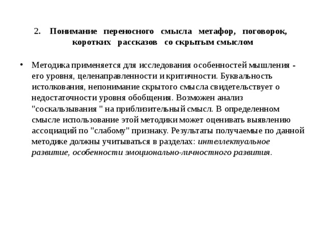  2 . Понимание переносного смысла метафор, поговорок, коротких рассказов со скрытым смыслом Методика применяется для исследования особенностей мышления - его уровня, целенаправленности и критичности. Буквальность истолкования, непонимание скрытого смысла свидетельствует о недостаточности уровня обобщения. Возможен анализ 