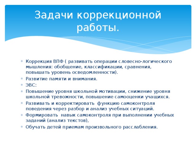 Задачи коррекционной работы. Коррекция ВПФ ( развивать операции словесно-логического мышления: обобщение, классификации, сравнения, повышать уровень осведомленности). Развитие памяти и внимания. ЭВС: Повышение уровня школьной мотивации, снижение уровня школьной тревожности, повышение самооценки учащихся. Развивать и корректировать функцию самоконтроля поведения через разбор и анализ учебных ситуаций. Формировать навык самоконтроля при выполнении учебных заданий (анализ текстов), Обучать детей приемам произвольного расслабления. 