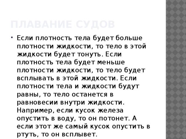 Плавание судов Если плотность тела будет больше плотности жидкости, то тело в этой жидкости будет тонуть. Если плотность тела будет меньше плотности жидкости, то тело будет всплывать в этой жидкости. Если плотности тела и жидкости будут равны, то тело останется в равновесии внутри жидкости. Например, если кусок железа опустить в воду, то он потонет. А если этот же самый кусок опустить в ртуть, то он всплывет. 