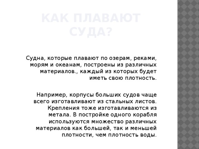 Как плавают суда? Судна, которые плавают по озерам, реками, морям и океанам, построены из различных материалов., каждый из которых будет иметь свою плотность. Например, корпусы больших судов чаще всего изготавливают из стальных листов. Крепления тоже изготавливаются из метала. В постройке одного корабля используются множество различных материалов как большей, так и меньшей плотности, чем плотность воды. 