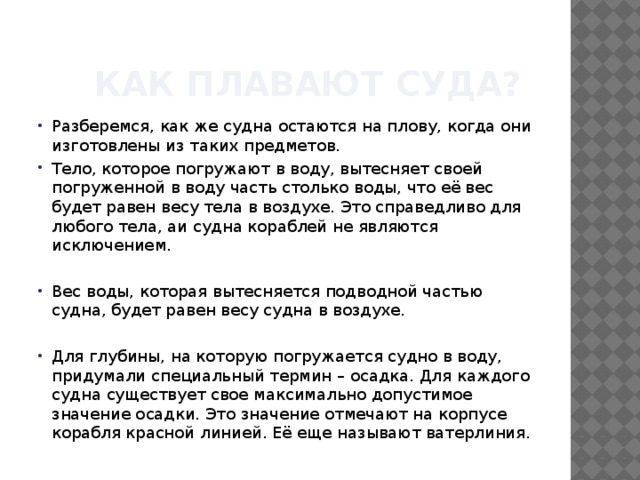  Как плавают суда? Разберемся, как же судна остаются на плову, когда они изготовлены из таких предметов. Тело, которое погружают в воду, вытесняет своей погруженной в воду часть столько воды, что её вес будет равен весу тела в воздухе. Это справедливо для любого тела, аи судна кораблей не являются исключением. Вес воды, которая вытесняется подводной частью судна, будет равен весу судна в воздухе. Для глубины, на которую погружается судно в воду, придумали специальный термин – осадка. Для каждого судна существует свое максимально допустимое значение осадки. Это значение отмечают на корпусе корабля красной линией. Её еще называют ватерлиния. 