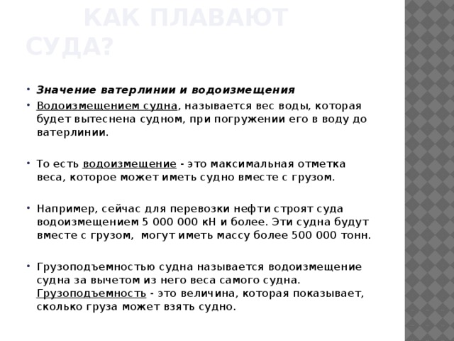  Как плавают суда? Значение ватерлинии и водоизмещения Водоизмещением судна , называется вес воды, которая будет вытеснена судном, при погружении его в воду до ватерлинии. То есть водоизмещение - это максимальная отметка веса, которое может иметь судно вместе с грузом. Например, сейчас для перевозки нефти строят суда водоизмещением 5 000 000 кН и более. Эти судна будут вместе с грузом, могут иметь массу более 500 000 тонн. Грузоподъемностью судна называется водоизмещение судна за вычетом из него веса самого судна. Грузоподъемность - это величина, которая показывает, сколько груза может взять судно. 