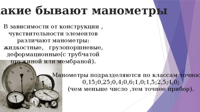 Какие бывают манометры В зависимости от конструкции , чувствительности элементов различают манометры: жидкостные, грузопоршневые, деформационные(с трубчатой пружиной или мембраной). Манометры подразделяются по классам точности: 0,15;0,25;0,4;0,6;1,0;1,5;2,5;4,0; (чем меньше число ,тем точнее прибор).  