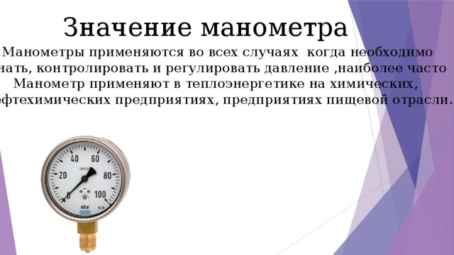 Значение манометра Манометры применяются во всех случаях когда необходимо Знать, контролировать и регулировать давление ,наиболее часто Манометр применяют в теплоэнергетике на химических, Нефтехимических предприятиях, предприятиях пищевой отрасли. 