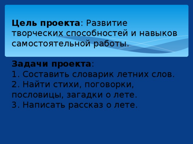  Цель проекта : Развитие творческих способностей и навыков самостоятельной работы.   Задачи проекта :  1. Составить словарик летних слов.  2. Найти стихи, поговорки, пословицы, загадки о лете.  3. Написать рассказ о лете.     