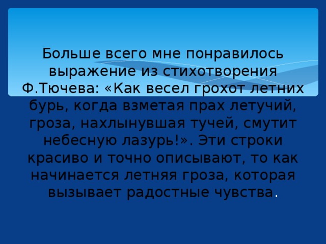 Больше всего мне понравилось выражение из стихотворения Ф.Тючева: «Как весел грохот летних бурь, когда взметая прах летучий, гроза, нахлынувшая тучей, смутит небесную лазурь!». Эти строки красиво и точно описывают, то как начинается летняя гроза, которая вызывает радостные чувства . 