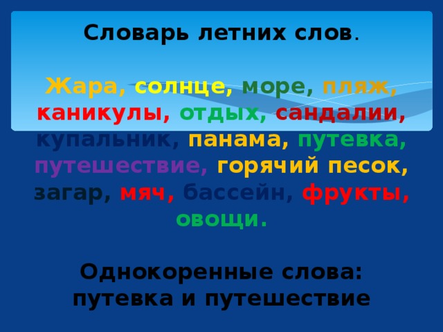 Словарь летних слов .   Жара,  солнце,  море,  пляж,  каникулы,  отдых,  сандалии,  купальник,  панама,  путевка, путешествие, горячий песок, загар,  мяч,  бассейн,  фрукты,  овощи.   Однокоренные слова: путевка и путешествие 