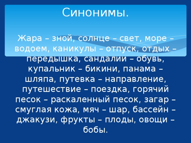 Синонимы.   Жара – зной, солнце – свет, море – водоем, каникулы – отпуск, отдых – передышка, сандалии – обувь, купальник – бикини, панама – шляпа, путевка – направление, путешествие – поездка, горячий песок – раскаленный песок, загар – смуглая кожа, мяч – шар, бассейн – джакузи, фрукты – плоды, овощи – бобы. 
