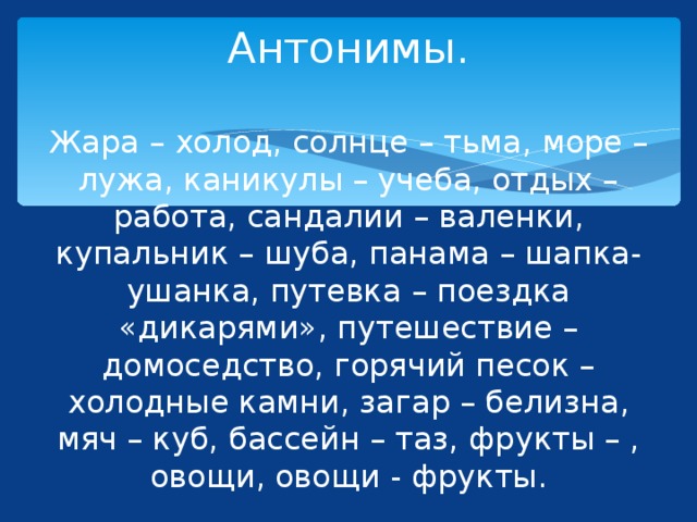 Антонимы.   Жара – холод, солнце – тьма, море – лужа, каникулы – учеба, отдых – работа, сандалии – валенки, купальник – шуба, панама – шапка-ушанка, путевка – поездка «дикарями», путешествие –домоседство, горячий песок – холодные камни, загар – белизна, мяч – куб, бассейн – таз, фрукты – , овощи, овощи - фрукты. 