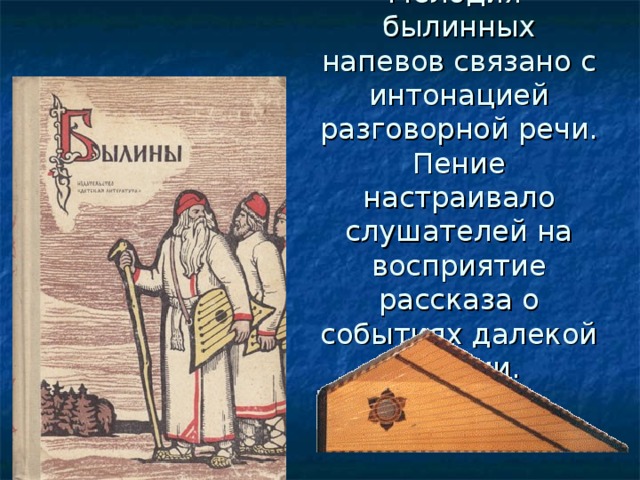 Мелодия былинных напевов связано с интонацией разговорной речи. Пение настраивало слушателей на восприятие рассказа о событиях далекой истории. 