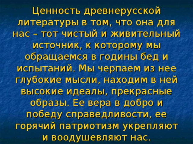 Ценность древнерусской литературы в том, что она для нас – тот чистый и живительный источник, к которому мы обращаемся в годины бед и испытаний. Мы черпаем из нее глубокие мысли, находим в ней высокие идеалы, прекрасные образы. Ее вера в добро и победу справедливости, ее горячий патриотизм укрепляют и воодушевляют нас. 
