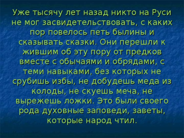 Уже тысячу лет назад никто на Руси не мог засвидетельствовать, с каких пор повелось петь былины и сказывать сказки. Они перешли к жившим об эту пору от предков вместе с обычаями и обрядами, с теми навыками, без которых не срубишь избы, не добудешь меда из колоды, не скуешь меча, не вырежешь ложки. Это были своего рода духовные заповеди, заветы, которые народ чтил. 