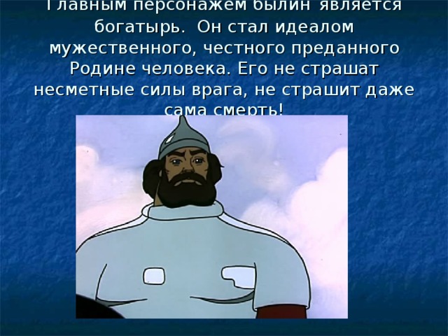 Главным персонажем былин  является богатырь. Он стал идеалом мужественного, честного преданного Родине человека. Его не страшат несметные силы врага, не страшит даже сама смерть! 