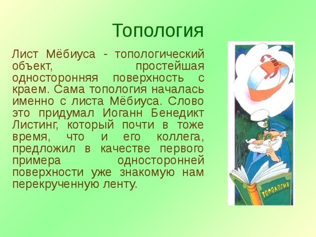 Топология Лист Мёбиуса - топологический объект, простейшая односторонняя поверхность с краем. Сама топология началась именно с листа Мёбиуса. Слово это придумал Иоганн Бенедикт Листинг, который почти в тоже время, что и его коллега, предложил в качестве первого примера односторонней поверхности уже знакомую нам перекрученную ленту. 