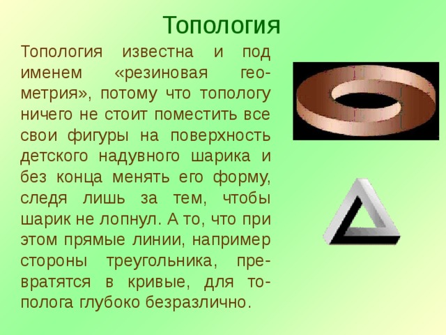 Топология Топология известна и под именем «резиновая гео-метрия», потому что топологу ничего не стоит поместить все свои фигуры на поверхность детского надувного шарика и без конца менять его форму, следя лишь за тем, чтобы шарик не лопнул. А то, что при этом прямые линии, например стороны треугольника, пре-вратятся в кривые, для то-полога глубоко безразлично. 