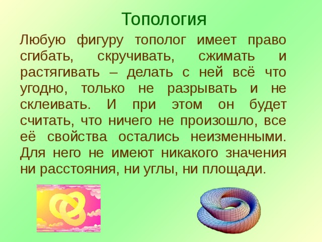 Топология Любую фигуру тополог имеет право сгибать, скручивать, сжимать и растягивать – делать с ней всё что угодно, только не разрывать и не склеивать. И при этом он будет считать, что ничего не произошло, все её свойства остались неизменными. Для него не имеют никакого значения ни расстояния, ни углы, ни площади. 