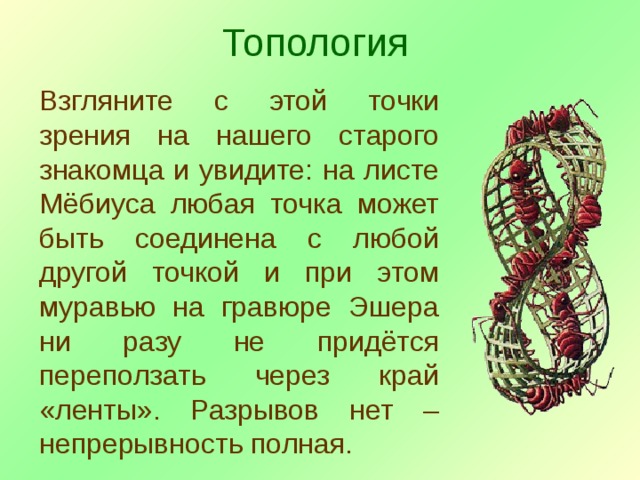 Топология Взгляните с этой точки зрения на нашего старого знакомца и увидите: на листе Мёбиуса любая точка может быть соединена с любой другой точкой и при этом муравью на гравюре Эшера ни разу не придётся переползать через край «ленты». Разрывов нет – непрерывность полная. 