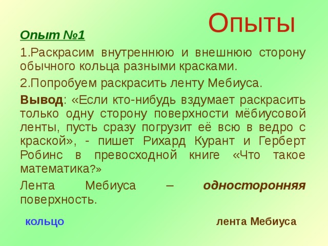 Опыты Опыт №1 Раскрасим внутреннюю и внешнюю сторону обычного кольца разными красками. Попробуем раскрасить ленту Мебиуса. Вывод : «Если кто-нибудь вздумает раскрасить только одну сторону поверхности мёбиусовой ленты, пусть сразу погрузит её всю в ведро с краской», - пишет Рихард Курант и Герберт Робинс в превосходной книге «Что такое математика ?» Лента Мебиуса – односторонняя поверхность. кольцо лента Мебиуса 