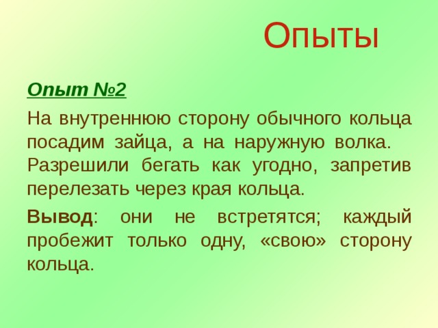 Опыты Опыт №2 На внутреннюю сторону обычного кольца посадим зайца, а на наружную волка. Разрешили бегать как угодно, запретив перелезать через края кольца. Вывод : они не встретятся; каждый пробежит только одну, «свою» сторону кольца. 