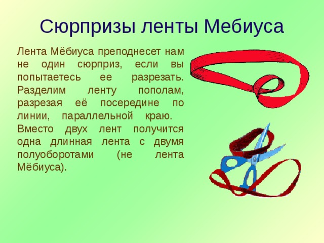 Сюрпризы ленты Мебиуса Лента Мёбиуса преподнесет нам не один сюрприз, если вы попытаетесь ее разрезать. Разделим ленту пополам, разрезая её посередине по линии, параллельной краю. Вместо двух лент получится одна длинная лента с двумя полуоборотами (не лента Мёбиуса). 