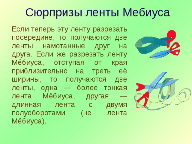 Сюрпризы ленты Мебиуса Если теперь эту ленту разрезать посередине, то получаются две ленты намотанные друг на друга. Если же разрезать ленту Мёбиуса, отступая от края приблизительно на треть её ширины, то получаются две ленты, одна — более тонкая лента Мёбиуса, другая — длинная лента с двумя полуоборотами (не лента Мёбиуса). 