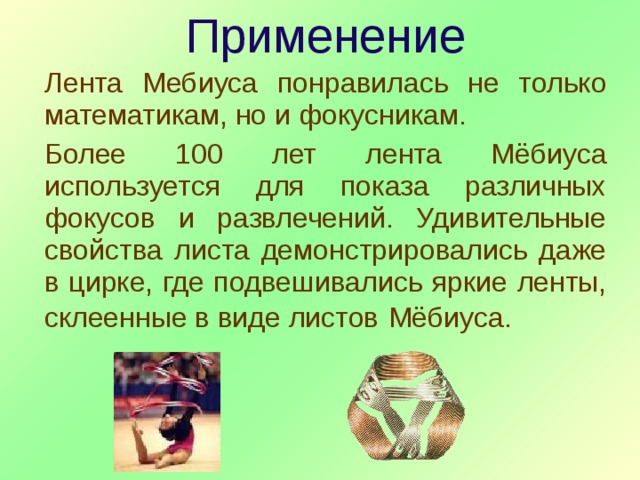 Применение Лента Мебиуса понравилась не только математикам, но и фокусникам. Более 100 лет лента Мёбиуса используется для показа различных фокусов и развлечений. Удивительные свойства листа демонстрировались даже в цирке, где подвешивались яркие ленты, склеенные в  виде листов  Мёбиуса. 