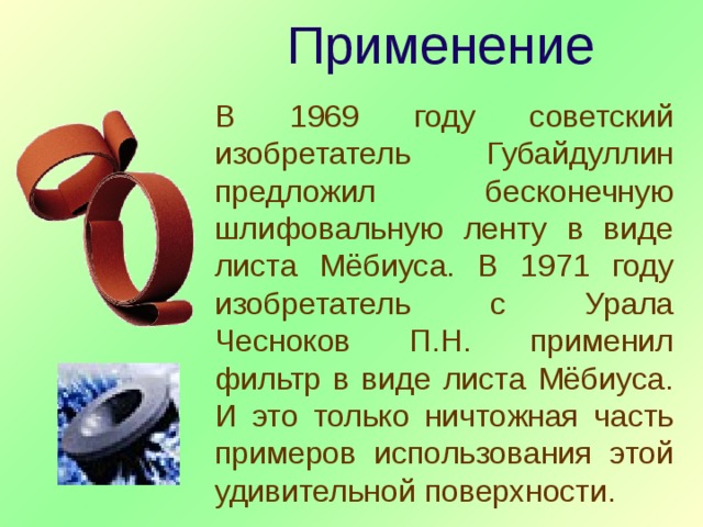 Применение В 1969 году советский изобретатель Губайдуллин предложил бесконечную шлифовальную ленту в виде листа Мёбиуса. В 1971 году изобретатель с Урала Чесноков П.Н. применил фильтр в виде листа Мёбиуса. И это только ничтожная часть примеров использования этой удивительной поверхности. 