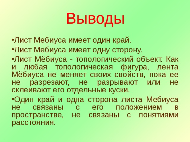 Выводы Лист Мебиуса имеет один край. Лист Мебиуса имеет одну сторону. Лист Мёбиуса - топологический объект. Как и любая топологическая фигура, лента Мёбиуса не меняет своих свойств, пока ее не разрезают, не разрывают или не склеивают его отдельные куски. Один край и одна сторона листа Мебиуса не связаны с его положением в пространстве, не связаны с понятиями расстояния. 