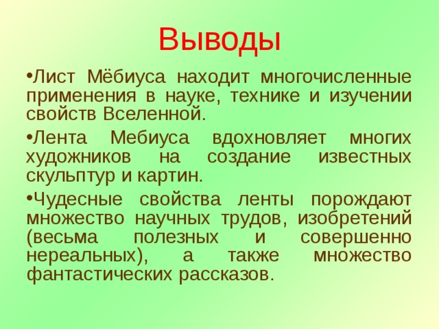 Выводы Лист Мёбиуса находит многочисленные применения в науке, технике и изучении свойств Вселенной. Лента Мебиуса вдохновляет многих художников на создание известных скульптур и картин. Чудесные свойства ленты порождают множество научных трудов, изобретений (весьма полезных и совершенно нереальных), а также множество фантастических рассказов. 