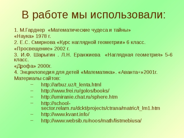  В работе мы использовали: 1. М.Гарднер «Математические чудеса и тайны» «Наука» 1978 г. 2. Е.С. Смирнова «Курс наглядной геометрии» 6 класс. «Просвещение» 2002 г. 3. И.Ф. Шарыгин . Л.Н. Еранжиева «Наглядная геометрия» 5-6 класс. «Дрофа» 2000г. 4. Энциклопедия для детей «Математика». «Аванта+»2001г. Материалы сайтов: http://arbuz.uz/t_lenta.html http://www.frei.ru/golos/books/ http://umiranie.chat.ru/sphere.htm http://school-sector.relarn.ru/dckt/projects/ctrana/matric/t_lm1.htm http://www.kvant.info/ http://www.websib.ru/noos/math/listmebiusa/ http://arbuz.uz/t_lenta.html http://www.frei.ru/golos/books/ http://umiranie.chat.ru/sphere.htm http://school-sector.relarn.ru/dckt/projects/ctrana/matric/t_lm1.htm http://www.kvant.info/ http://www.websib.ru/noos/math/listmebiusa/ 