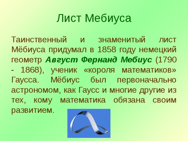 Лист Мебиуса Таинственный и знаменитый лист Мёбиуса придумал в 1858 году немецкий геометр Август Фернанд Мебиус (1790 - 1868), ученик «короля математиков» Гаусса. Мёбиус был первоначально астрономом, как Гаусс и многие другие из тех, кому математика обязана своим развитием. 