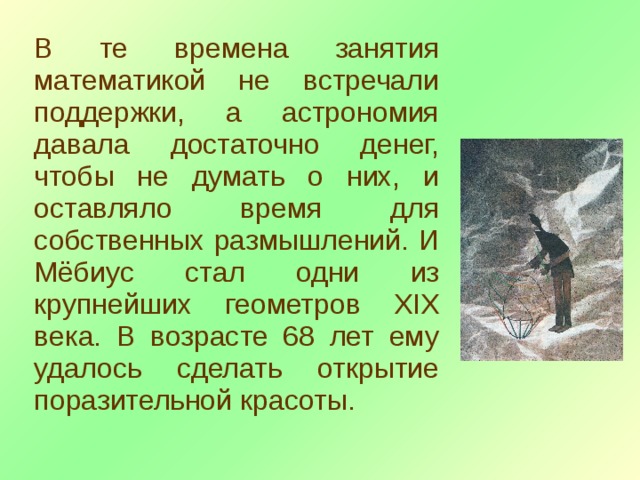 В те времена занятия математикой не встречали поддержки, а астрономия давала достаточно денег, чтобы не думать о них, и оставляло время для собственных размышлений. И Мёбиус стал одни из крупнейших геометров XIX века. В возрасте 68 лет ему удалось сделать открытие поразительной красоты. 