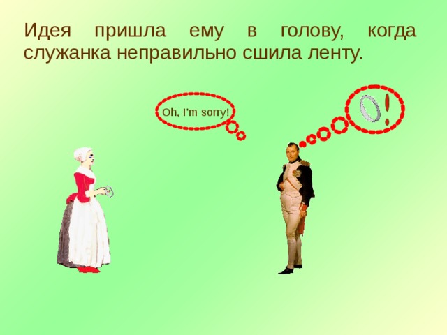 Идея пришла ему в голову, когда служанка неправильно сшила ленту. Oh, I’m sorry! 