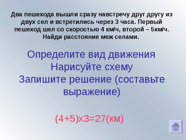 Два пешехода вышли сразу навстречу друг другу из двух сел и встретились через 3 часа. Первый пешеход шел со скоростью 4 км/ч, второй – 5км/ч. Найди расстояние меж селами.     Определите вид движения  Нарисуйте схему  Запишите решение (составьте выражение)  (4+5)х3=27(км) 