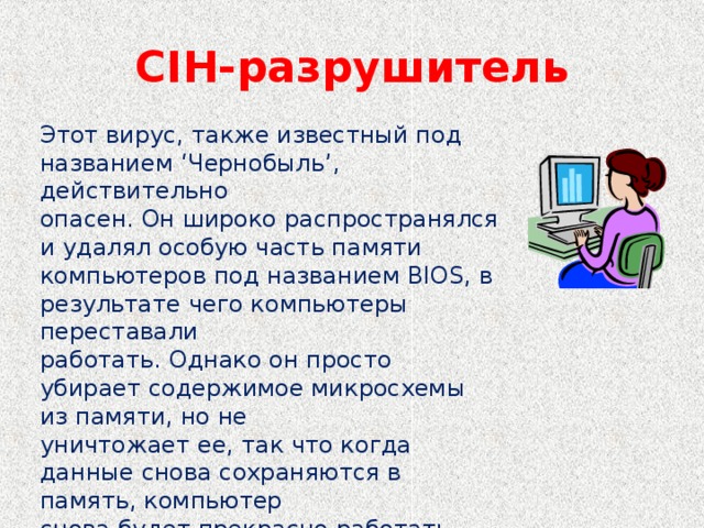 CIH- разрушитель Этот вирус, также известный под названием ‘Чернобыль’, действительно опасен. Он широко распространялся и удалял особую часть памяти компьютеров под названием BIOS, в результате чего компьютеры переставали работать. Однако он просто убирает содержимое микросхемы из памяти, но не уничтожает ее, так что когда данные снова сохраняются в память, компьютер снова будет прекрасно работать.