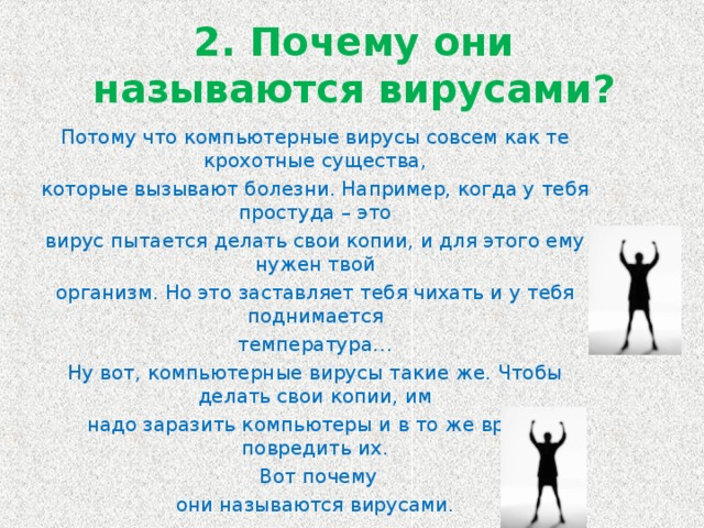 2. Почему они называются вирусами? Потому что компьютерные вирусы совсем как те крохотные существа, которые вызывают болезни. Например, когда у тебя простуда – это вирус пытается делать свои копии, и для этого ему нужен твой организм. Но это заставляет тебя чихать и у тебя поднимается температура… Ну вот, компьютерные вирусы такие же. Чтобы делать свои копии, им надо заразить компьютеры и в то же время повредить их.  Вот почему они называются вирусами.