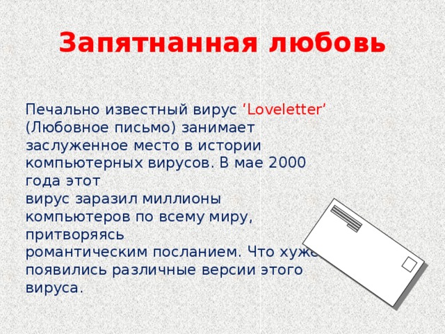 Запятнанная любовь Печально известный вирус ‘Loveletter’ (Любовное письмо) занимает заслуженное место в истории компьютерных вирусов. В мае 2000 года этот вирус заразил миллионы компьютеров по всему миру, притворяясь романтическим посланием. Что хуже, появились различные версии этого вируса.