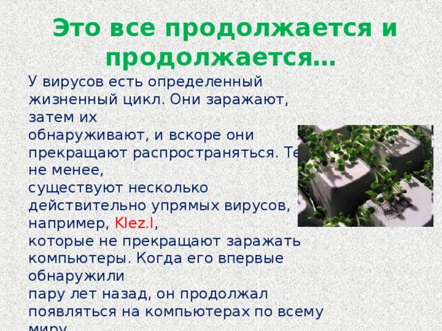 Это все продолжается и продолжается… У вирусов есть определенный жизненный цикл. Они заражают, затем их обнаруживают, и вскоре они прекращают распространяться. Тем не менее, существуют несколько действительно упрямых вирусов, например, Klez.I , которые не прекращают заражать компьютеры. Когда его впервые обнаружили пару лет назад, он продолжал появляться на компьютерах по всему миру. Совсем как кролик в знаменитой рекламе батареек, он все работает и работает и работает...