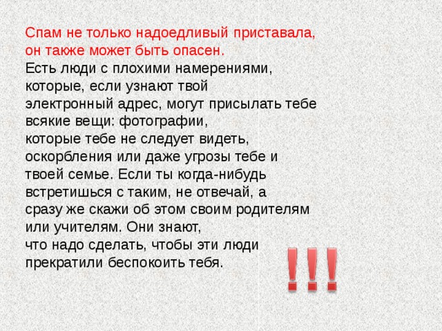 Спам не только надоедливый приставала, он также может быть опасен. Есть люди с плохими намерениями, которые, если узнают твой электронный адрес, могут присылать тебе всякие вещи: фотографии, которые тебе не следует видеть, оскорбления или даже угрозы тебе и твоей семье. Если ты когда-нибудь встретишься с таким, не отвечай, а сразу же скажи об этом своим родителям или учителям. Они знают, что надо сделать, чтобы эти люди прекратили беспокоить тебя.
