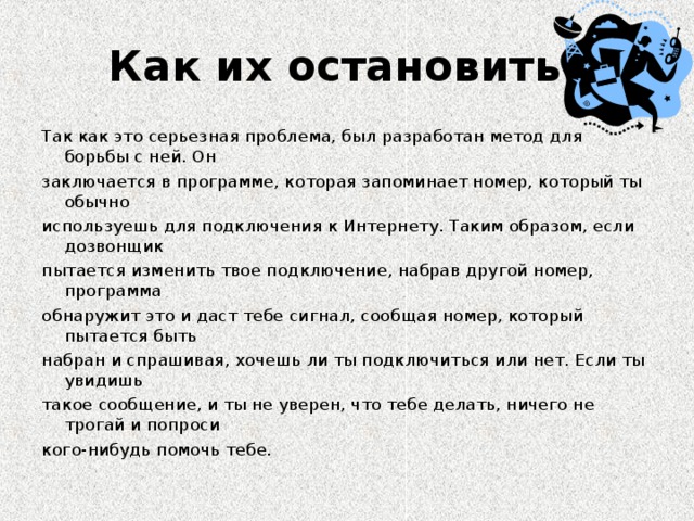 Как их остановить? Так как это серьезная проблема, был разработан метод для борьбы с ней. Он заключается в программе, которая запоминает номер, который ты обычно используешь для подключения к Интернету. Таким образом, если дозвонщик пытается изменить твое подключение, набрав другой номер, программа обнаружит это и даст тебе сигнал, сообщая номер, который пытается быть набран и спрашивая, хочешь ли ты подключиться или нет. Если ты увидишь такое сообщение, и ты не уверен, что тебе делать, ничего не трогай и попроси кого-нибудь помочь тебе.
