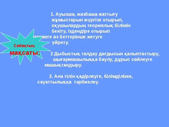  1. Ауызша, жазбаша жаттығу   жұмыстарын жүргізе отырып,  оқушылардың теориялық білімін  бекіту, іздендіре отырып    нәтижеге өз беттерінше жетуге  үйрету.   2  Дыбыстық талдау дағдысын қалыптастыру,  шығармашылыққа баулу, дұрыс сөйлеуге  машықтандыру.   3. Ана тілін қадірлеуге, білімділікке,   сауаттылыққа тәрбиелеу.  Сабақтың  мақсаты: 