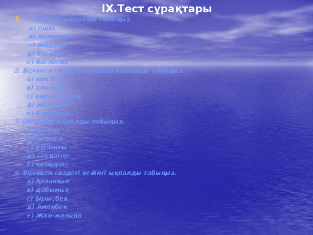 IX.Тест сұрақтары Кейінді ықпалды табыңыз.  а) ешкі  в) жұмысшы  с) өнерпаз  д) бір күні  е) баспасөз 2. Біріккен сөздегі ілгерінді ықпалды табыңыз.  а) көк базар  в) ала қой  с) көрші қолаң  д) Ырысбек  е) Күмісжан 3. Ілгерінді ықпалды табыңыз.  а) басшы  в) шекара  с) бұрынғы  д) саудагер  е) көзқарас 4. Біріккен сөздегі кейінгі ықпалды табыңыз.  а) Қазанқап  в) добымыз  с) Ырысбек  д) Аманбек  е) Жан-жағына   