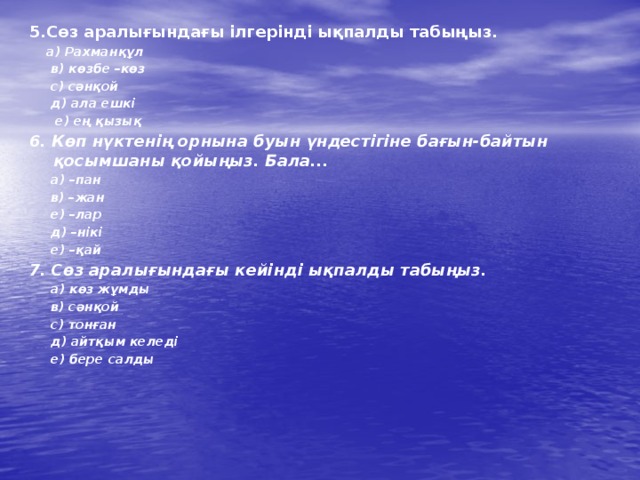 5.Сөз аралығындағы ілгерінді ықпалды табыңыз.  а) Рахманқұл  в) көзбе –көз  с) сәнқой  д) ала ешкі  е) ең қызық 6. Көп нүктенің орнына буын үндестігіне бағын-байтын қосымшаны қойыңыз. Бала...  а) –пан  в) –жан  е) –лар  д) –нікі  е) –қай 7. Сөз аралығындағы кейінді ықпалды табыңыз.   а) көз жұмды  в) сәнқой  с) тонған  д) айтқым келеді  е) бере салды  