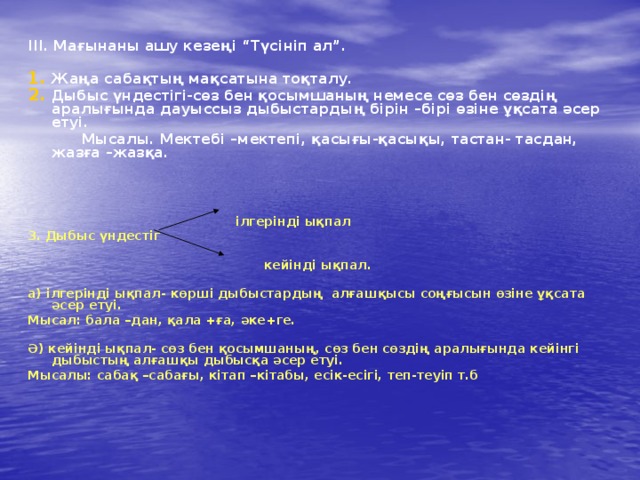 ІІІ. Мағынаны ашу кезеңі “Түсініп ал”.  Жаңа сабақтың мақсатына тоқталу. Дыбыс үндестігі-сөз бен қосымшаның немесе сөз бен сөздің аралығында дауыссыз дыбыстардың бірін –бірі өзіне ұқсата әсер етуі.  Мысалы. Мектебі –мектепі, қасығы-қасықы, тастан- тасдан, жазға –жазқа.   ілгерінді ықпал 3. Дыбыс үндестіг   кейінді ықпал.  а) ілгерінді ықпал- көрші дыбыстардың алғашқысы соңғысын өзіне ұқсата әсер етуі. Мысал: бала –дан, қала +ға, әке+ге.  Ә) кейінді ықпал- сөз бен қосымшаның, сөз бен сөздің аралығында кейінгі дыбыстың алғашқы дыбысқа әсер етуі. Мысалы: сабақ –сабағы, кітап –кітабы, есік-есігі, теп-теуіп т.б   