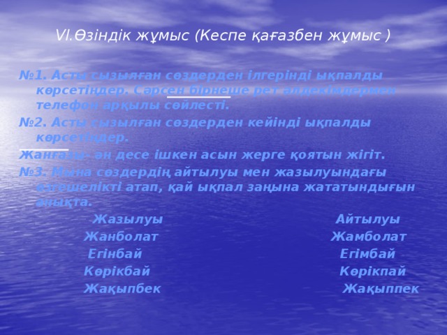 VI.Өзіндік жұмыс (Кеспе қағазбен жұмыс )  № 1. Асты сызылған сөздерден ілгерінді ықпалды көрсетіңдер. Сәрсен бірнеше рет әлдекімдермен телефон арқылы сөйлесті. № 2. Асты сызылған сөздерден кейінді ықпалды көрсетіңдер. Жанғазы- ән десе ішкен асын жерге қоятын жігіт. № 3. Мына сөздердің айтылуы мен жазылуындағы өзгешелікті атап, қай ықпал заңына жататындығын анықта.  Жазылуы Айтылуы  Жанболат Жамболат  Егінбай Егімбай  Көрікбай Көрікпай  Жақыпбек Жақыппек  