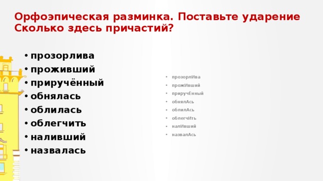 Орфоэпическая разминка. Поставьте ударение  Сколько здесь причастий? прозорлива проживший приручённый обнялась облилась облегчить наливший назвалась прозорлИва прожИвший приручЁнный обнялАсь облилАсь облегчИть налИвший назвалАсь 
