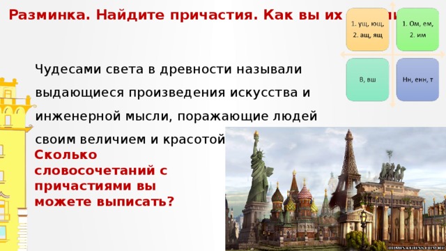 Разминка. Найдите причастия. Как вы их нашли?   Чудесами света в древности называли выдающиеся произведения искусства и инженерной мысли, поражающие людей своим величием и красотой. Сколько словосочетаний с причастиями вы можете выписать? 