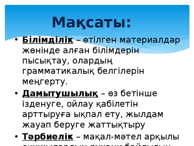 Мақсаты: Білімділік – өтілген материалдар жөнінде алған білімдерін пысықтау, олардың грамматикалық белгілерін меңгерту. Дамытушылық – өз бетінше ізденуге, ойлау қабілетін арттыруға ықпал ету, жылдам жауап беруге жаттықтыру Тәрбиелік – мақал-мәтел арқылы оқушылардың рухани байлығын қалыптастыру, адамгершілікке тәрбиелеу. 