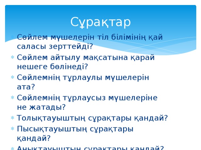 Сұрақтар Сөйлем мүшелерін тіл білімінің қай саласы зерттейді? Сөйлем айтылу мақсатына қарай нешеге бөлінеді? Сөйлемнің тұрлаулы мүшелерін ата? Сөйлемнің тұрлаусыз мүшелеріне не жатады? Толықтауыштың сұрақтары қандай? Пысықтауыштың сұрақтары қандай? Анықтауыштың сұрақтары қандай? 